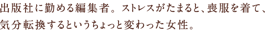 出版社に勤める編集者。 ストレスがたまると、喪服を着て、気分転換するというちょっと変わった女性。